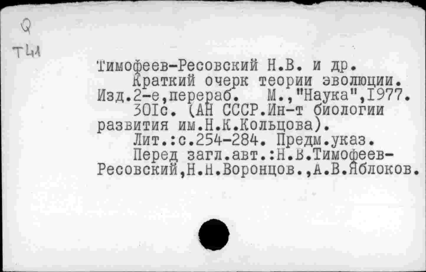 ﻿Тимофеев-Ресовский Н.В. и др.
Краткий очерк теории эволюции.
Изд.2-е,перераб. М., ’’Наука”,1977.
ЗО1с. (АН СССР.Ин-т биологии развития им.Н.К.Кольцова).
Лит.:с.254-284. Предм.указ.
Перед загл.авт.:Н.В.Тимофеев-Ресовский,Н.Н.Воронцов. , А.В.Яблоков.